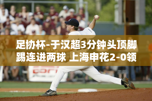 足协杯-于汉超3分钟头顶脚踢连进两球 上海申花2-0领先无锡吴钩
